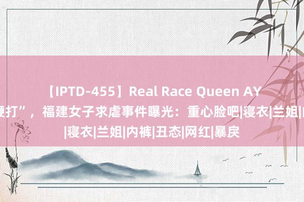 【IPTD-455】Real Race Queen AYA “系结、泼墨、鞭打”，福建女子求虐事件曝光：重心脸吧|寝衣|兰姐|内裤|丑态|网红|暴戾