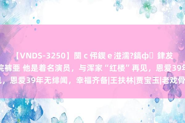 【VNDS-3250】闅ｃ伄鍥ｅ湴濡?鎬ф銉犮儵銉犮儵 娣倝銇叞浣裤亜 他是着名演员，与浑家“红楼”再见，恩爱39年无绯闻，幸福齐备|王扶林|贾宝玉|老戏骨|侯长荣|陈剑月