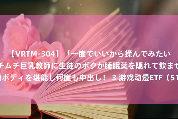 【VRTM-304】「一度でいいから揉んでみたい！」はち切れんばかりのムチムチ巨乳教師に生徒のボクが睡眠薬を隠れて飲ませて、夢の豊満ボディを堪能し何度も中出し！ 3 游戏动漫ETF（516770）跌3.75%，成交额1498.04万元