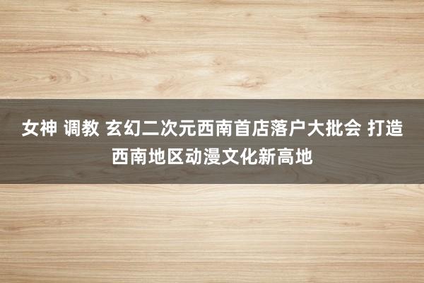 女神 调教 玄幻二次元西南首店落户大批会 打造西南地区动漫文化新高地