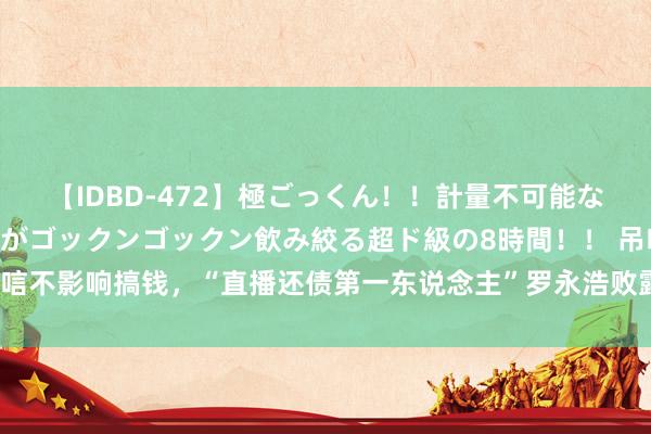 【IDBD-472】極ごっくん！！計量不可能な爆量ザーメンをS級女優がゴックンゴックン飲み絞る超ド級の8時間！！ 吊唁不影响搞钱，“直播还债第一东说念主”罗永浩败露AR方法外的营业化动作