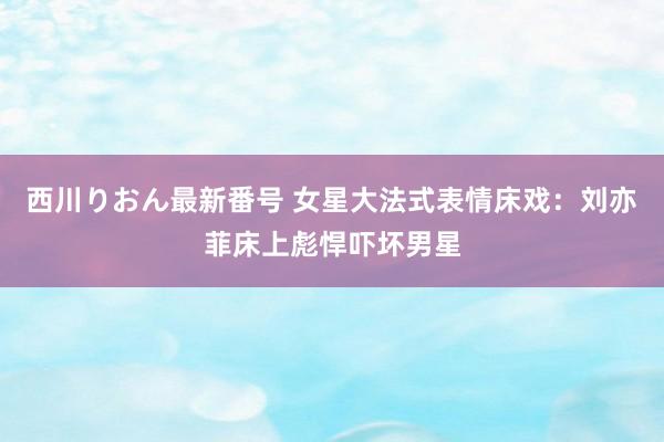 西川りおん最新番号 女星大法式表情床戏：刘亦菲床上彪悍吓坏男星