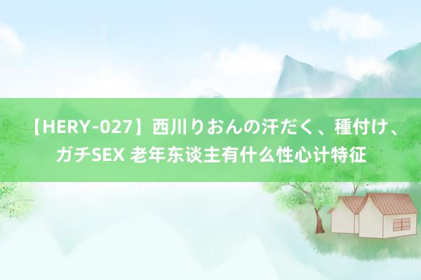 【HERY-027】西川りおんの汗だく、種付け、ガチSEX 老年东谈主有什么性心计特征