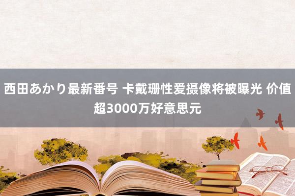 西田あかり最新番号 卡戴珊性爱摄像将被曝光 价值超3000万好意思元