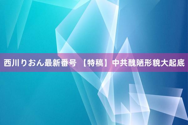 西川りおん最新番号 【特稿】中共醜陋形貌大起底