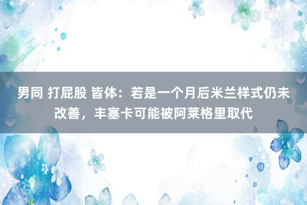 男同 打屁股 皆体：若是一个月后米兰样式仍未改善，丰塞卡可能被阿莱格里取代