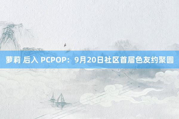 萝莉 后入 PCPOP：9月20日社区首届色友约聚圆