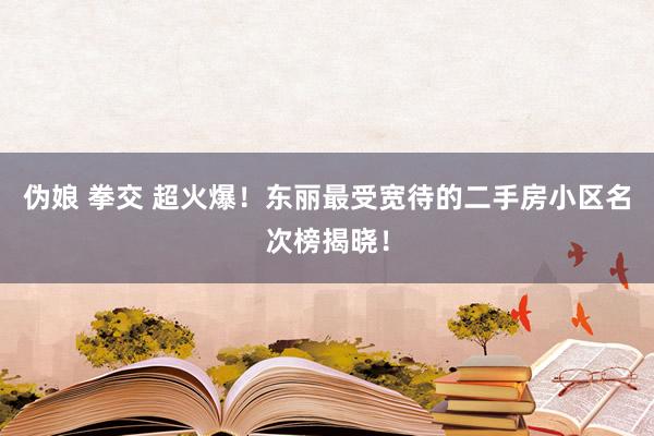 伪娘 拳交 超火爆！东丽最受宽待的二手房小区名次榜揭晓！