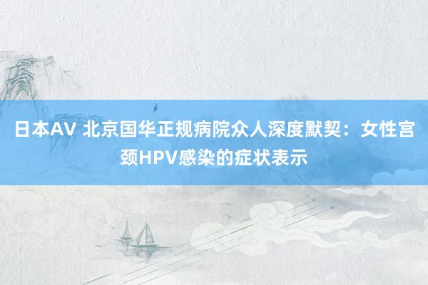 日本AV 北京国华正规病院众人深度默契：女性宫颈HPV感染的症状表示