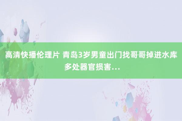 高清快播伦理片 青岛3岁男童出门找哥哥掉进水库 多处器官损害…