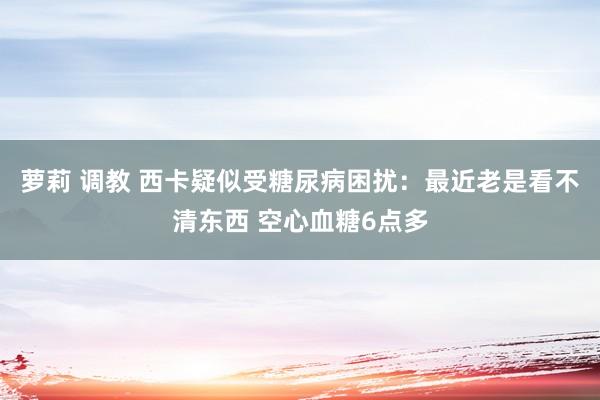 萝莉 调教 西卡疑似受糖尿病困扰：最近老是看不清东西 空心血糖6点多