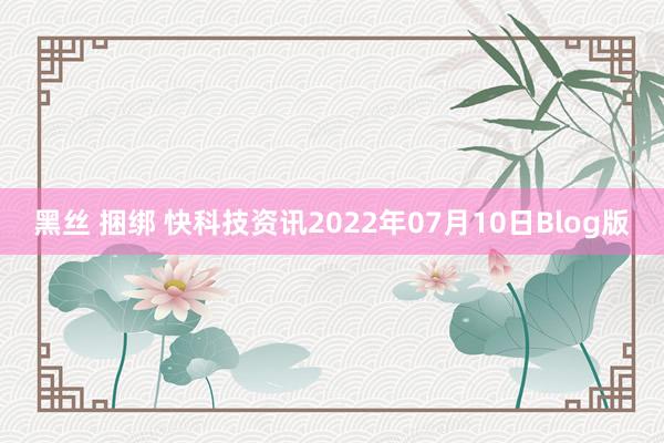 黑丝 捆绑 快科技资讯2022年07月10日Blog版