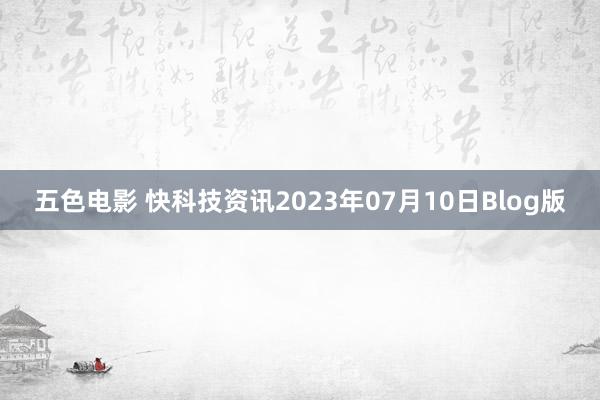 五色电影 快科技资讯2023年07月10日Blog版