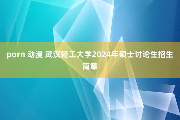 porn 动漫 武汉轻工大学2024年硕士讨论生招生简章