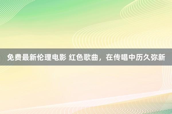 免费最新伦理电影 红色歌曲，在传唱中历久弥新