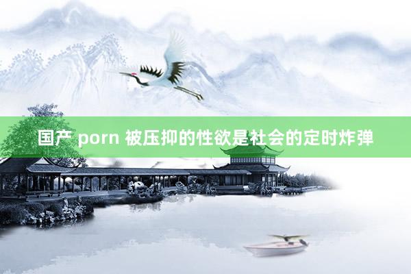 国产 porn 被压抑的性欲是社会的定时炸弹