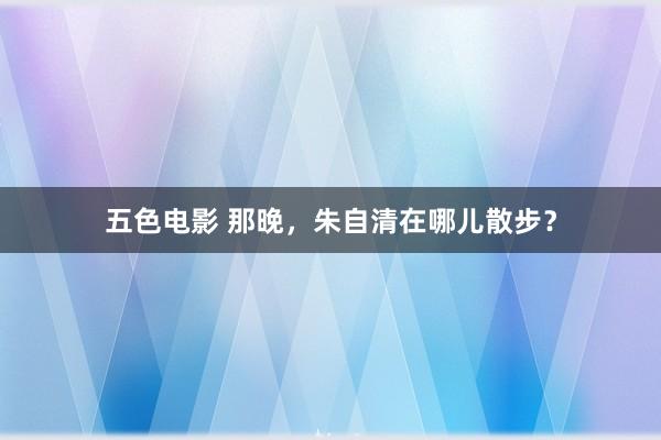 五色电影 那晚，朱自清在哪儿散步？