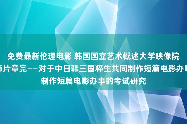 免费最新伦理电影 韩国国立艺术概述大学映像院电影学院教师片章完——对于中日韩三国粹生共同制作短篇电影办事的考试研究