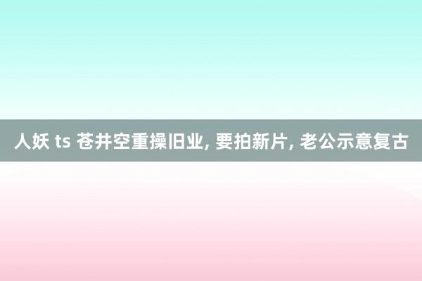 人妖 ts 苍井空重操旧业, 要拍新片, 老公示意复古