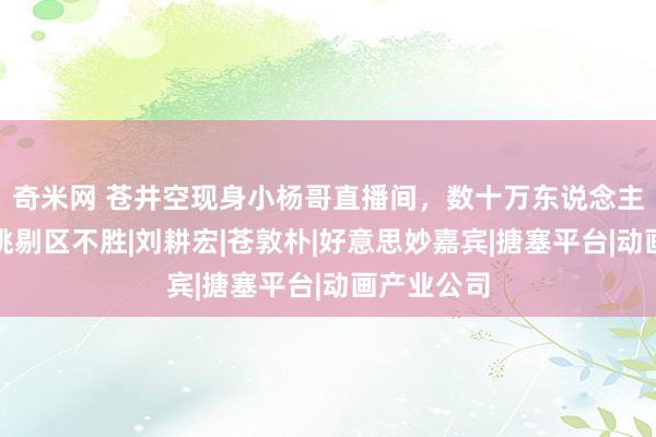 奇米网 苍井空现身小杨哥直播间，数十万东说念主围不雅，挑剔区不胜|刘耕宏|苍敦朴|好意思妙嘉宾|搪塞平台|动画产业公司