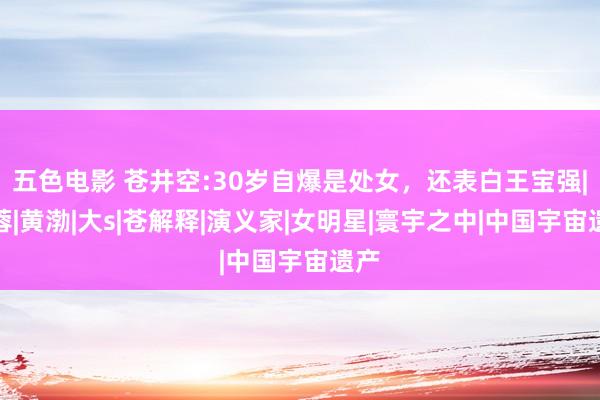 五色电影 苍井空:30岁自爆是处女，还表白王宝强|马蓉|黄渤|大s|苍解释|演义家|女明星|寰宇之中|中国宇宙遗产