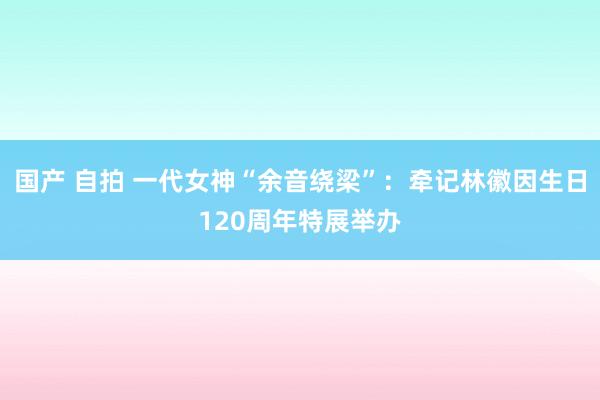 国产 自拍 一代女神“余音绕梁”：牵记林徽因生日120周年特展举办