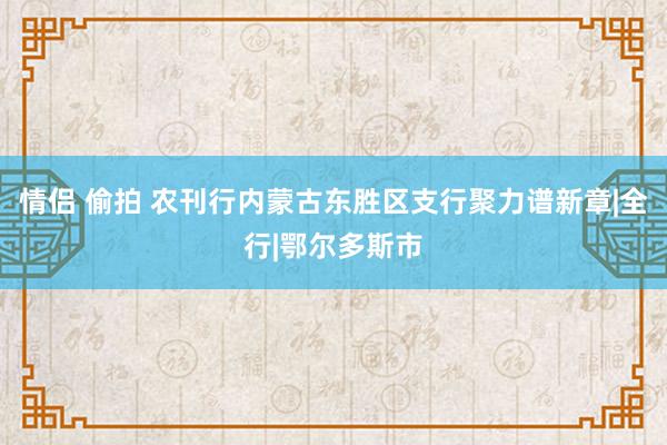 情侣 偷拍 农刊行内蒙古东胜区支行聚力谱新章|全行|鄂尔多斯市