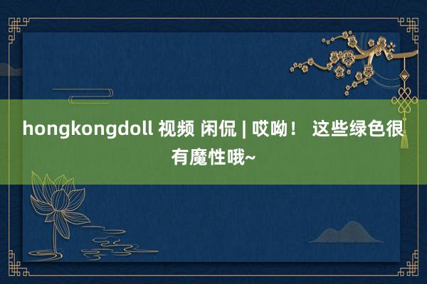 hongkongdoll 视频 闲侃 | 哎呦！ 这些绿色很有魔性哦~