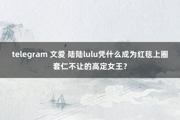 telegram 文爱 陆陆lulu凭什么成为红毯上圈套仁不让的高定女王？