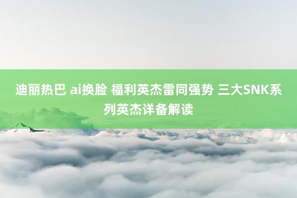 迪丽热巴 ai换脸 福利英杰雷同强势 三大SNK系列英杰详备解读