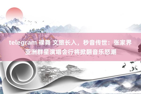 telegram 裸舞 文旅长入，秒音传世：张家界亚洲群星演唱会行将掀翻音乐怒潮