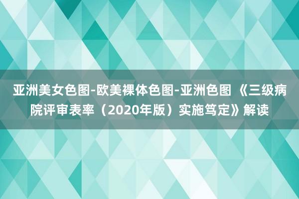 亚洲美女色图-欧美裸体色图-亚洲色图 《三级病院评审表率（2020年版）实施笃定》解读