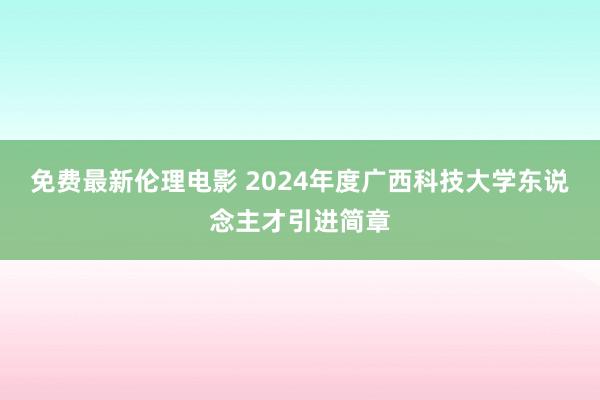 免费最新伦理电影 2024年度广西科技大学东说念主才引进简章