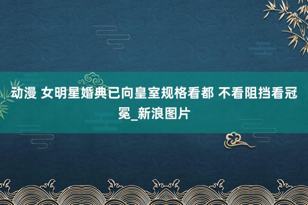 动漫 女明星婚典已向皇室规格看都 不看阻挡看冠冕_新浪图片