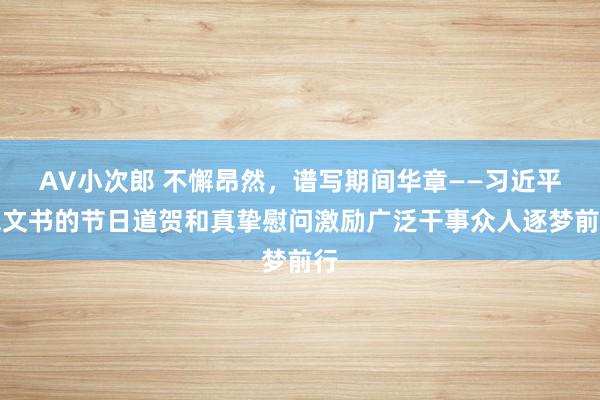 AV小次郎 不懈昂然，谱写期间华章——习近平总文书的节日道贺和真挚慰问激励广泛干事众人逐梦前行