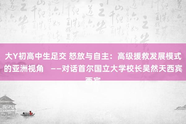 大Y初高中生足交 怒放与自主：高级援救发展模式的亚洲视角   ——对话首尔国立大学校长吴然天西宾