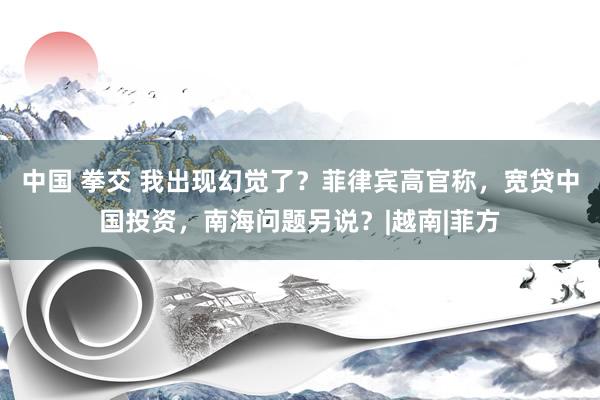 中国 拳交 我出现幻觉了？菲律宾高官称，宽贷中国投资，南海问题另说？|越南|菲方