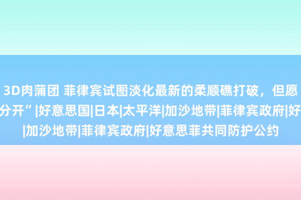 3D肉蒲团 菲律宾试图淡化最新的柔顺礁打破，但愿中方“将经济和政事分开”|好意思国|日本|太平洋|加沙地带|菲律宾政府|好意思菲共同防护公约