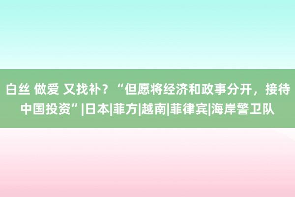 白丝 做爱 又找补？“但愿将经济和政事分开，接待中国投资”|日本|菲方|越南|菲律宾|海岸警卫队