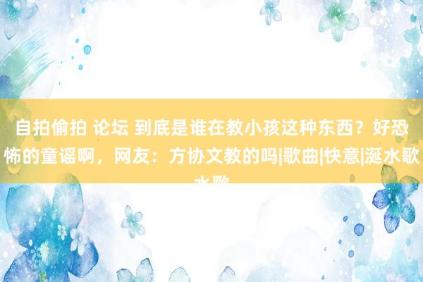 自拍偷拍 论坛 到底是谁在教小孩这种东西？好恐怖的童谣啊，网友：方协文教的吗|歌曲|快意|涎水歌