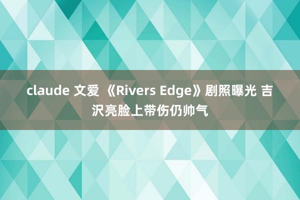 claude 文爱 《Rivers Edge》剧照曝光 吉沢亮脸上带伤仍帅气