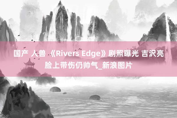 国产 人兽 《Rivers Edge》剧照曝光 吉沢亮脸上带伤仍帅气_新浪图片