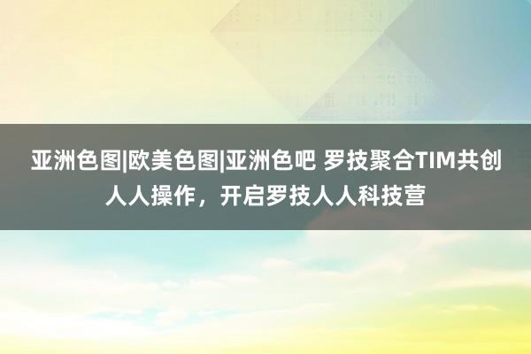 亚洲色图|欧美色图|亚洲色吧 罗技聚合TIM共创人人操作，开启罗技人人科技营