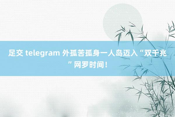 足交 telegram 外孤苦孤身一人岛迈入“双千兆”网罗时间！