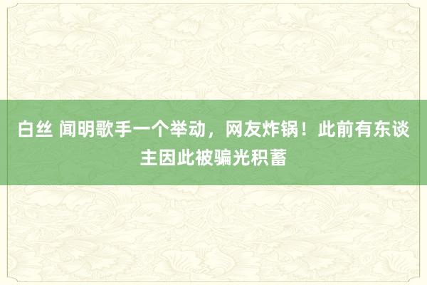 白丝 闻明歌手一个举动，网友炸锅！此前有东谈主因此被骗光积蓄