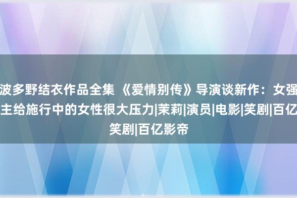 波多野结衣作品全集 《爱情别传》导演谈新作：女强东谈主给施行中的女性很大压力|茉莉|演员|电影|笑剧|百亿影帝