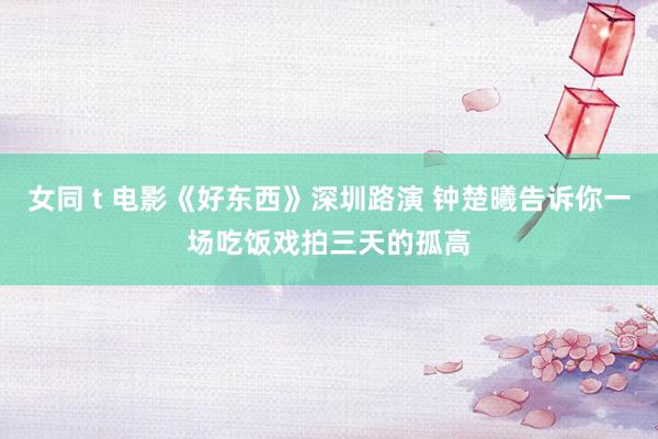 女同 t 电影《好东西》深圳路演 钟楚曦告诉你一场吃饭戏拍三天的孤高