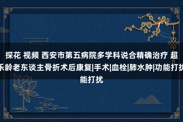 探花 视频 西安市第五病院多学科说合精确治疗 超乐龄老东谈主骨折术后康复|手术|血栓|肺水肿|功能打扰