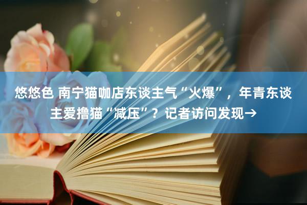 悠悠色 南宁猫咖店东谈主气“火爆”，年青东谈主爱撸猫“减压”？记者访问发现→