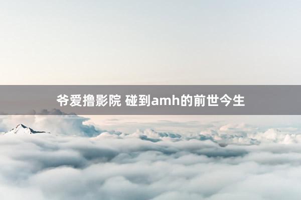 爷爱撸影院 碰到amh的前世今生